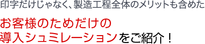 印字だけじゃなく、製造⼯程全体のメリットも含めたお客様のためだけの導入シュミレーションをご紹介！