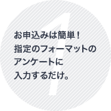 お申込みは簡単！指定のフォーマットのアンケートに入力するだけ。