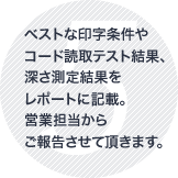 ベストな印字条件やコード読取テスト結果、深さ測定結果をレポートに記載。営業担当からご報告させて頂きます。