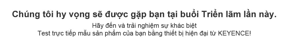Chúng tôi hy vọng sẽ được gặp bạn tại buổi Triển lãm lần này. Hãy đến và trải nghiệm sự khác biệt Test trực tiếp mẫu sản phẩm của bạn bằng thiết bị hiện đại từ KEYENCE!
