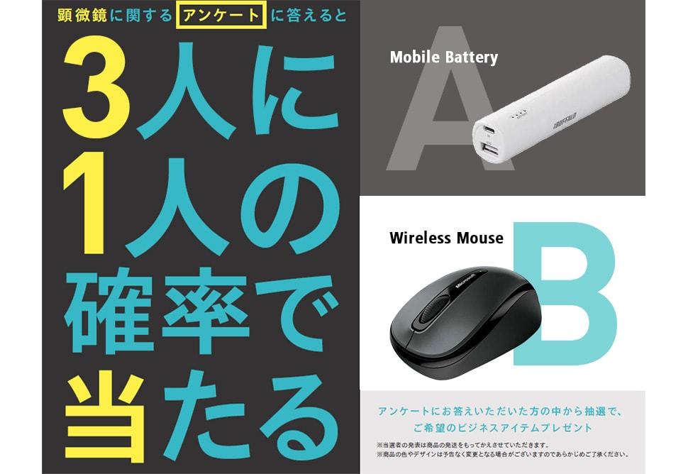 顕微鏡に関するアンケートに答えると3人に1人の確率であたる [A:Mobile Battery] [B:Wireless Mouse] アンケートにお答えいただいた方の中から抽選で、ご希望のビジネスアイテムプレゼント ※当選者の発表は商品の発送をもってかえさせていただきます。 ※商品の色やデザインは予告なく変更となる場合がございますのであらかじめご了承ください。
