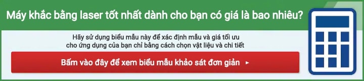 Máy khắc bằng laser tốt nhất dành cho bạn có giá là bao nhiêu? Hãy sử dụng biểu mẫu này để xác định mẫu và giá tối ưu cho ứng dụng của bạn chỉ bằng cách chọn vật liệu và chi tiết. Bấm vào đây để xem biểu mẫu khảo sát đơn giản.